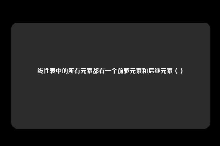 线性表中的所有元素都有一个前驱元素和后继元素（）