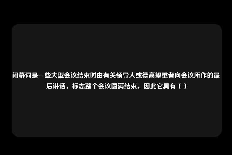 闭幕词是一些大型会议结束时由有关领导人或德高望重者向会议所作的最后讲话，标志整个会议圆满结束，因此它具有（）