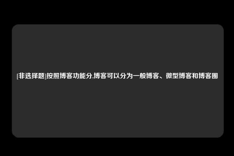 [非选择题]按照博客功能分,博客可以分为一般博客、微型博客和博客圈