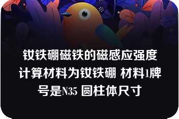 钕铁硼磁铁的磁感应强度计算材料为钕铁硼 材料1牌号是N35 圆柱体尺寸