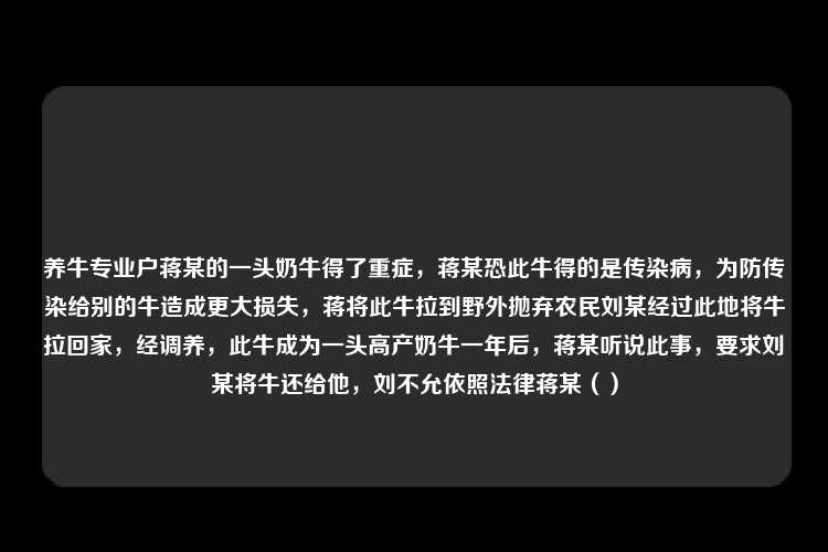 养牛专业户蒋某的一头奶牛得了重症，蒋某恐此牛得的是传染病，为防传染给别的牛造成更大损失，蒋将此牛拉到野外抛弃农民刘某经过此地将牛拉回家，经调养，此牛成为一头高产奶牛一年后，蒋某听说此事，要求刘某将牛还给他，刘不允依照法律蒋某（）