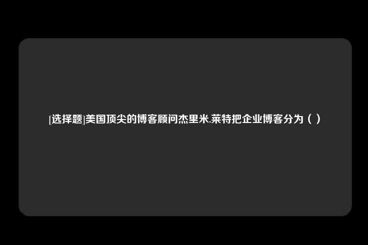 [选择题]美国顶尖的博客顾问杰里米.莱特把企业博客分为（）