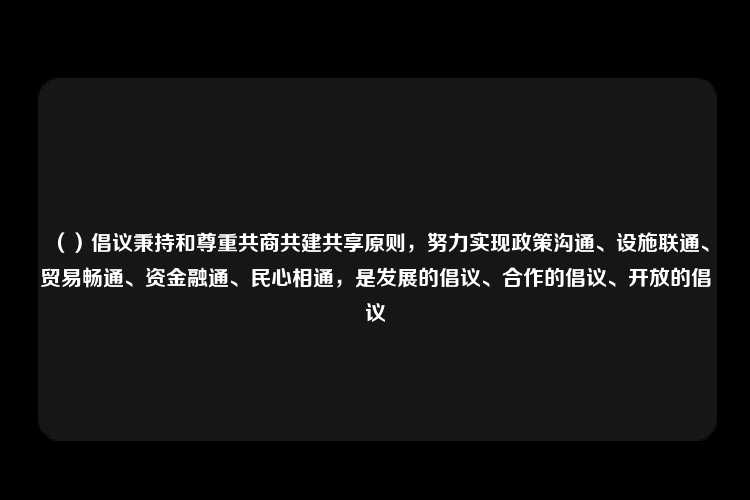 （）倡议秉持和尊重共商共建共享原则，努力实现政策沟通、设施联通、贸易畅通、资金融通、民心相通，是发展的倡议、合作的倡议、开放的倡议