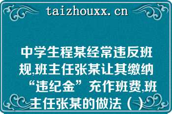 中学生程某经常违反班规,班主任张某让其缴纳“违纪金”充作班费,班主任张某的做法（）