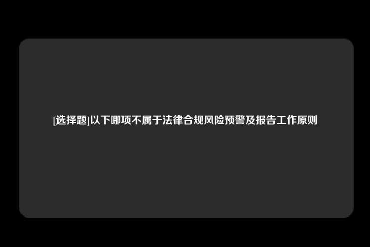 [选择题]以下哪项不属于法律合规风险预警及报告工作原则