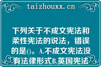 下列关于不成文宪法和柔性宪法的说法，错误的是()。A.不成文宪法没有法律形式B.英国宪法是典型的不成文宪法C.英国宪法是柔性宪法D.不成文宪法基本上就是柔性宪法