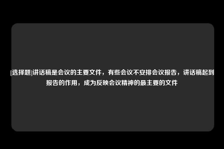 [选择题]讲话稿是会议的主要文件，有些会议不安排会议报告，讲话稿起到报告的作用，成为反映会议精神的最主要的文件