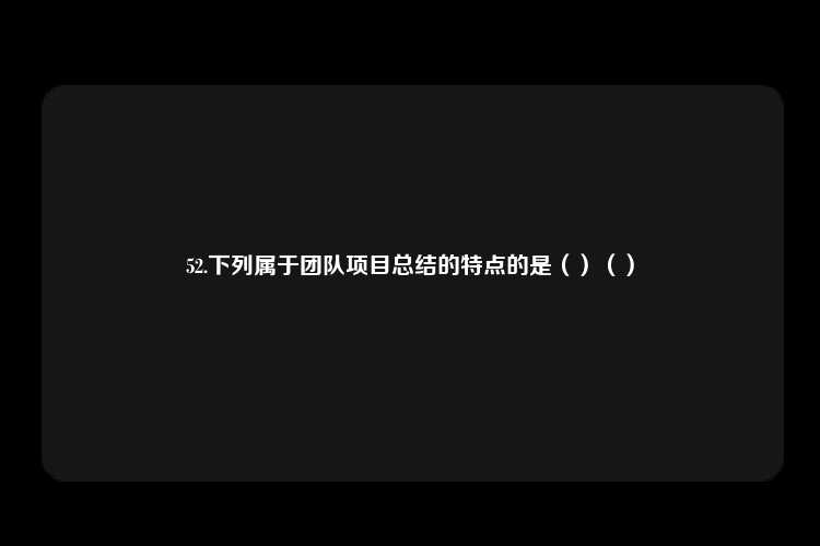 52.下列属于团队项目总结的特点的是（）（）