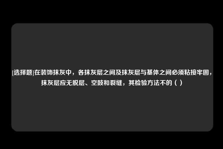 [选择题]在装饰抹灰中，各抹灰层之间及抹灰层与基体之间必须粘接牢固，抹灰层应无脱层、空鼓和裂缝，其检验方法不的（）