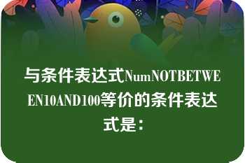 与条件表达式NumNOTBETWEEN10AND100等价的条件表达式是：