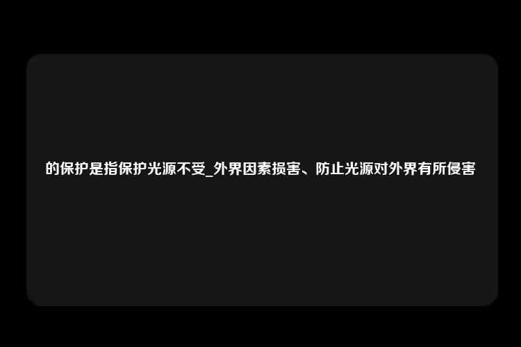 的保护是指保护光源不受_外界因素损害、防止光源对外界有所侵害