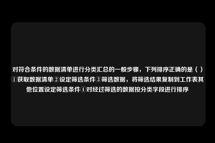 对符合条件的数据清单进行分类汇总的一般步骤，下列排序正确的是（）①获取数据清单②设定筛选条件③筛选数据，将筛选结果复制到工作表其他位置设定筛选条件④对经过筛选的数据按分类字段进行排序