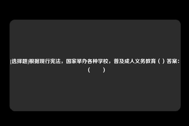 [选择题]根据现行宪法，国家举办各种学校，普及成人义务教育（）答案：（　　）